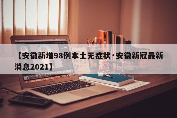 【安徽新增98例本土无症状·安徽新冠最新消息2021】