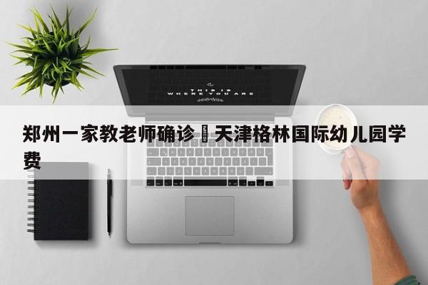 郑州一家教老师确诊›天津格林国际幼儿园学费
