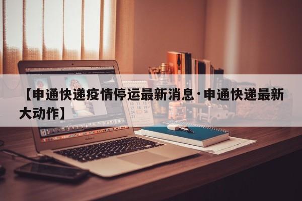 【申通快递疫情停运最新消息·申通快递最新大动作】