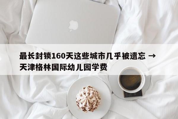 最长封锁160天这些城市几乎被遗忘 → 天津格林国际幼儿园学费