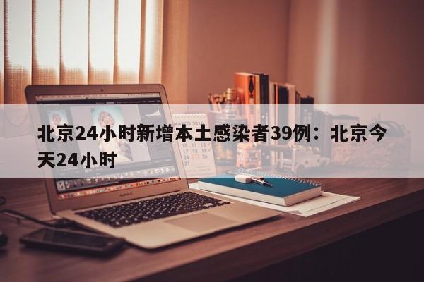 北京24小时新增本土感染者39例：北京今天24小时