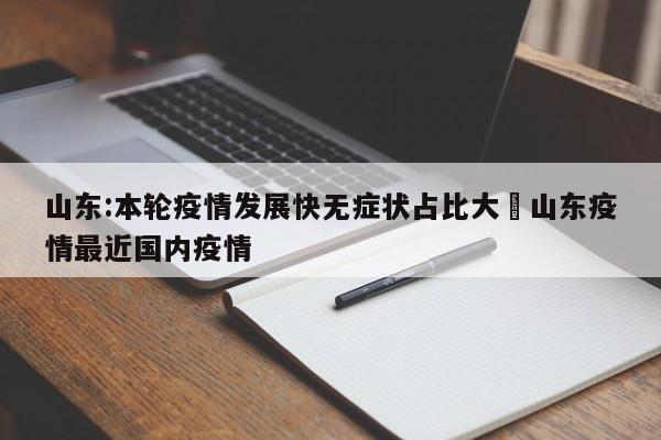 山东:本轮疫情发展快无症状占比大›山东疫情最近国内疫情