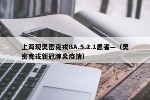 上海现奥密克戎BA.5.2.1患者—（奥密克戎新冠肺炎疫情）