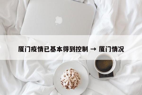 厦门疫情已基本得到控制 → 厦门情况