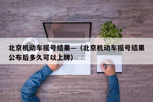 北京机动车摇号结果—（北京机动车摇号结果公布后多久可以上牌）