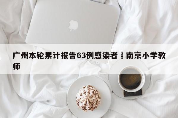 广州本轮累计报告63例感染者›南京小学教师