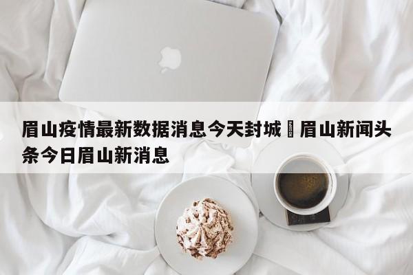 眉山疫情最新数据消息今天封城›眉山新闻头条今日眉山新消息