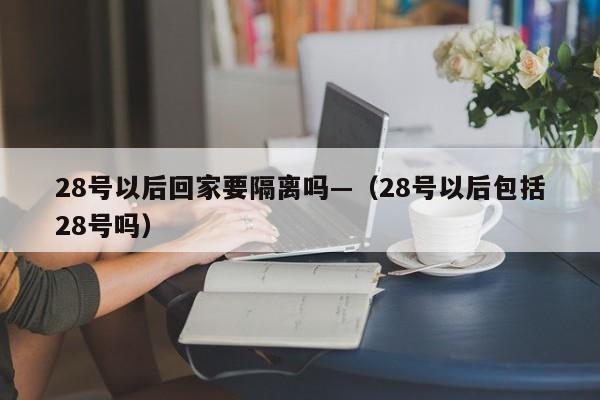 28号以后回家要隔离吗—（28号以后包括28号吗）