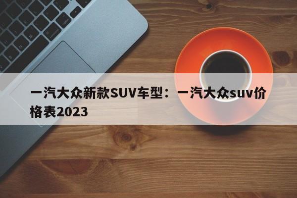 一汽大众新款SUV车型：一汽大众suv价格表2023