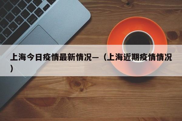 上海今日疫情最新情况—(上海近期疫情情况)