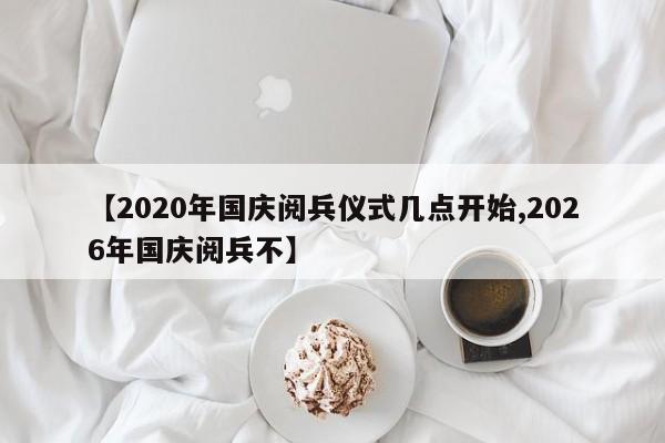 【2020年国庆阅兵仪式几点开始,2026年国庆阅兵不】