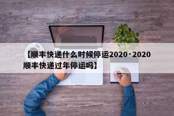 【顺丰快递什么时候停运2020·2020顺丰快递过年停运吗】