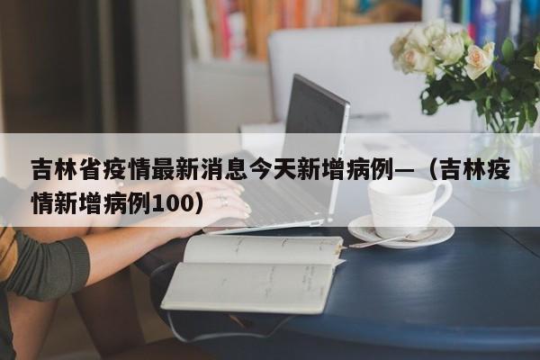 吉林省疫情最新消息今天新增病例—（吉林疫情新增病例100）