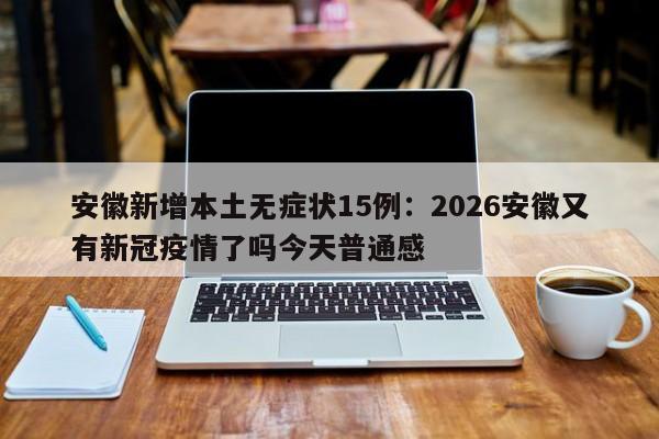 安徽新增本土无症状15例：2026安徽又有新冠疫情了吗今天普通感