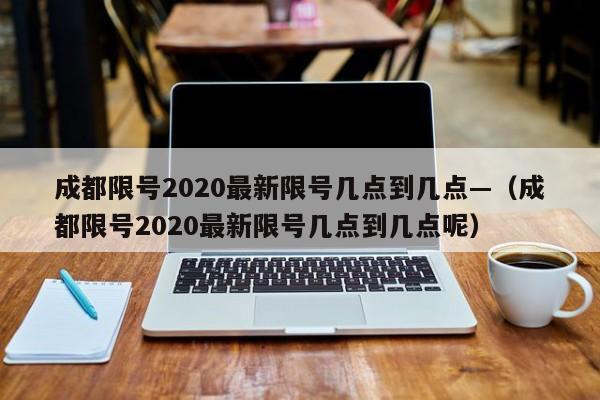 成都限号2020最新限号几点到几点—（成都限号2020最新限号几点到几点呢）