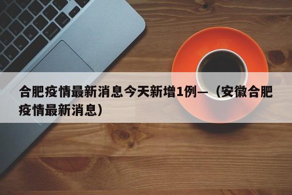 合肥疫情最新消息今天新增1例—（安徽合肥疫情最新消息）