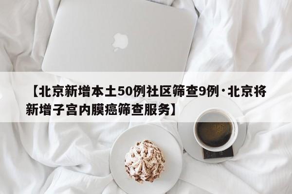【北京新增本土50例社区筛查9例·北京将新增子宫内膜癌筛查服务】