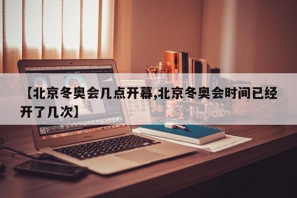 【北京冬奥会几点开幕,北京冬奥会时间已经开了几次】