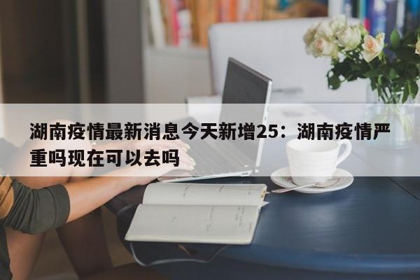 湖南疫情最新消息今天新增25：湖南疫情严重吗现在可以去吗