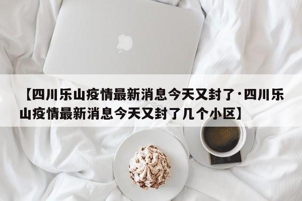 【四川乐山疫情最新消息今天又封了·四川乐山疫情最新消息今天又封了几个小区】