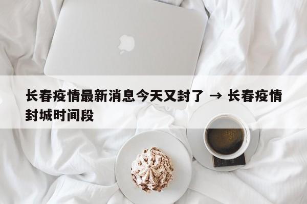 长春疫情最新消息今天又封了 → 长春疫情封城时间段