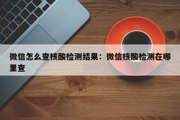 微信怎么查核酸检测结果：微信核酸检测在哪里查
