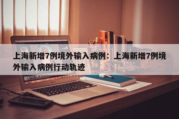 上海新增7例境外输入病例：上海新增7例境外输入病例行动轨迹
