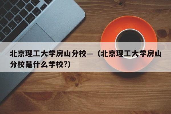 北京理工大学房山分校—（北京理工大学房山分校是什么学校?）