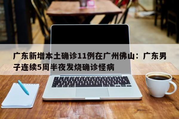 广东新增本土确诊11例在广州佛山：广东男子连续5周半夜发烧确诊怪病