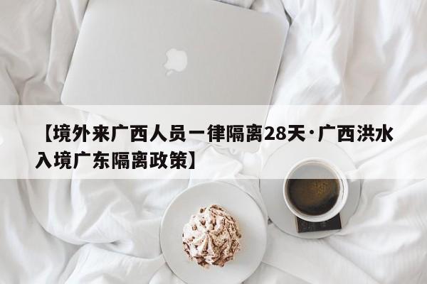 【境外来广西人员一律隔离28天·广西洪水入境广东隔离政策】