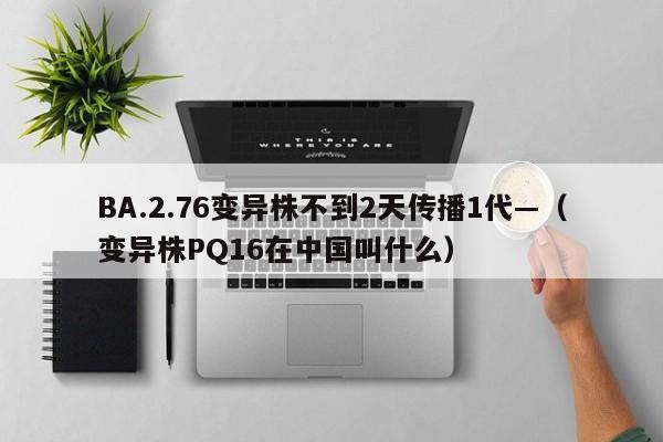 BA.2.76变异株不到2天传播1代—（变异株PQ16在中国叫什么）