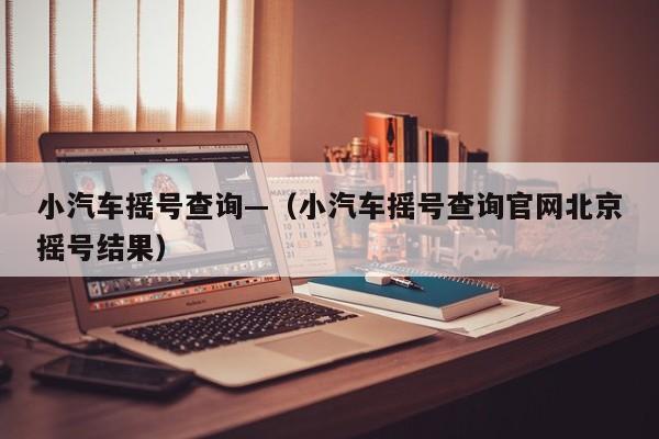 小汽车摇号查询—（小汽车摇号查询官网北京摇号结果）