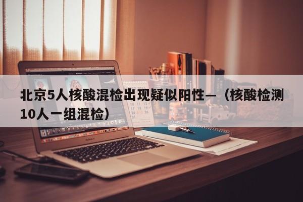 北京5人核酸混检出现疑似阳性—（核酸检测10人一组混检）