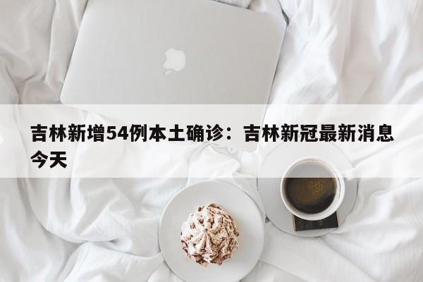 吉林新增54例本土确诊：吉林新冠最新消息今天