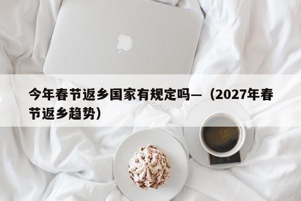今年春节返乡国家有规定吗—（2027年春节返乡趋势）