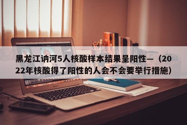 黑龙江讷河5人核酸样本结果呈阳性—（2022年核酸得了阳性的人会不会要举行措施）