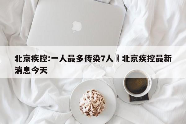 北京疾控:一人最多传染7人›北京疾控最新消息今天