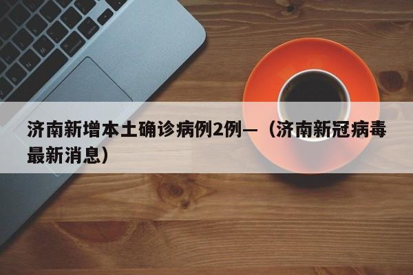 济南新增本土确诊病例2例—（济南新冠病毒最新消息）
