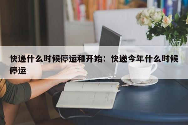 快递什么时候停运和开始：快递今年什么时候停运