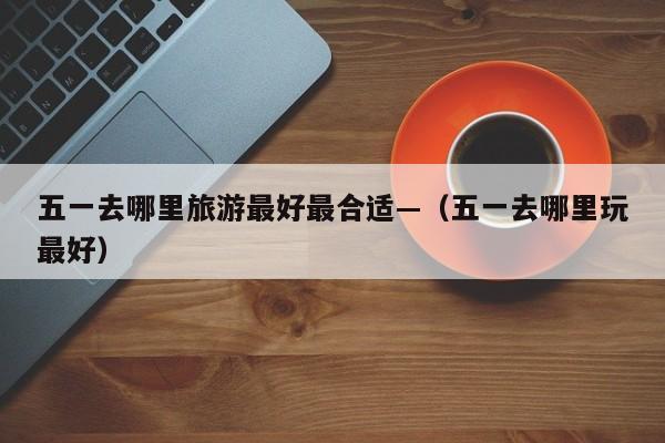 五一去哪里旅游最好最合适—（五一去哪里玩最好）