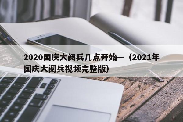 2020国庆大阅兵几点开始—（2021年国庆大阅兵视频完整版）