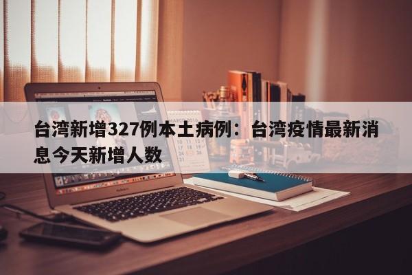 台湾新增327例本土病例：台湾疫情最新消息今天新增人数