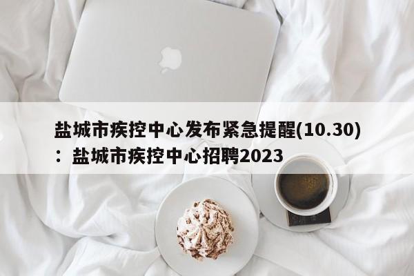 盐城市疾控中心发布紧急提醒(10.30)：盐城市疾控中心招聘2023