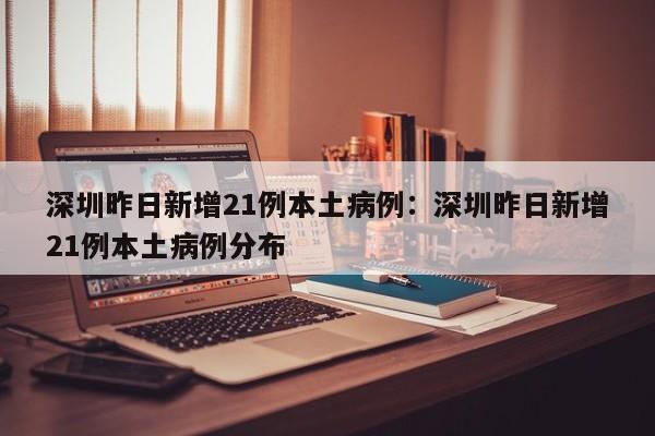 深圳昨日新增21例本土病例：深圳昨日新增21例本土病例分布