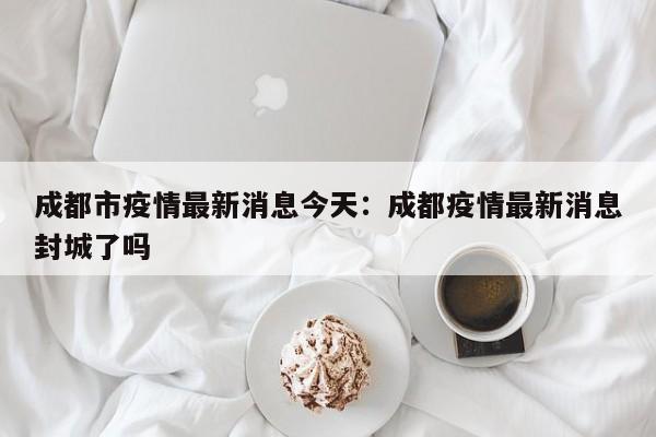 成都市疫情最新消息今天：成都疫情最新消息封城了吗