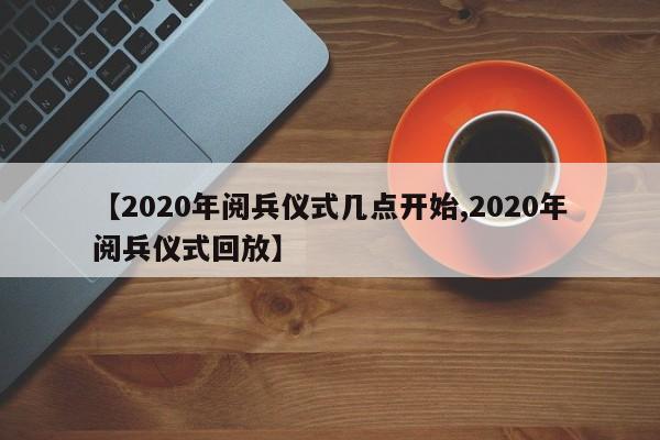 【2020年阅兵仪式几点开始,2020年阅兵仪式回放】