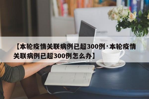 【本轮疫情关联病例已超300例·本轮疫情关联病例已超300例怎么办】