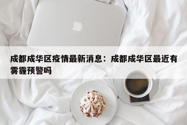 成都成华区疫情最新消息:成都成华区最近有雾霾预警吗