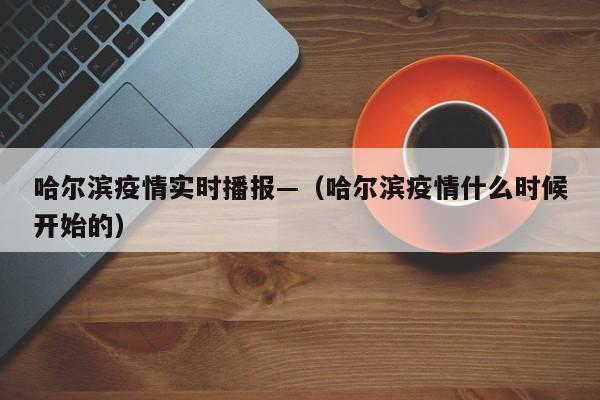 哈尔滨疫情实时播报—（哈尔滨疫情什么时候开始的）
