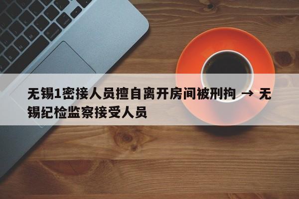 无锡1密接人员擅自离开房间被刑拘 → 无锡纪检监察接受人员